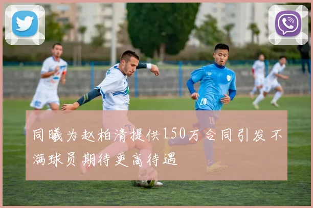 同曦为赵柏清提供150万合同引发不满球员期待更高待遇