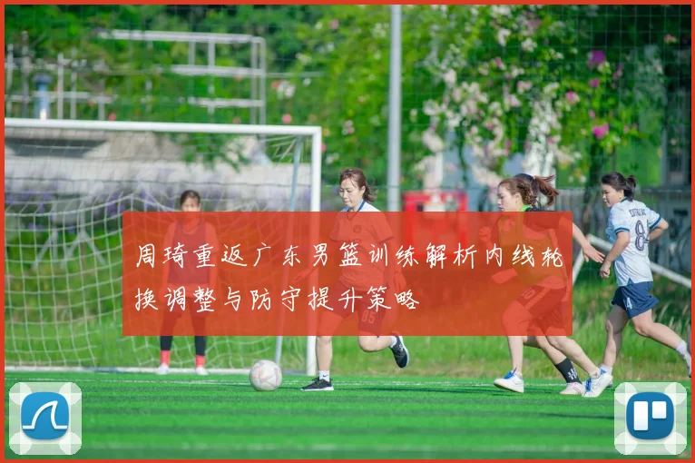 周琦重返广东男篮训练解析内线轮换调整与防守提升策略