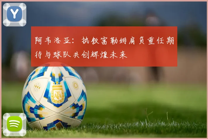 阿韦洛亚:执教富勒姆肩负重任期待与球队共创辉煌未来