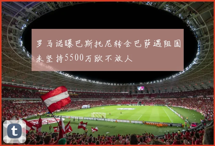 罗马诺曝巴斯托尼转会巴萨遇阻国米坚持5500万欧不放人
