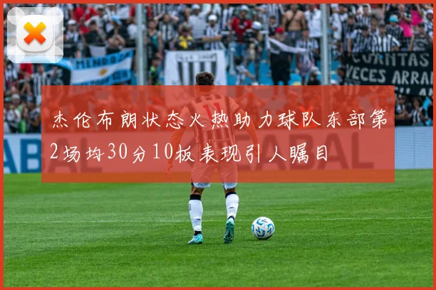 杰伦布朗状态火热助力球队东部第2场均30分10板表现引人瞩目