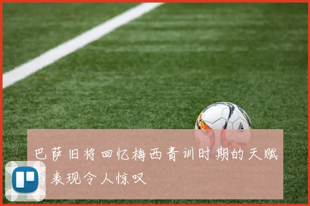 巴萨旧将回忆梅西青训时期的天赋与表现令人惊叹