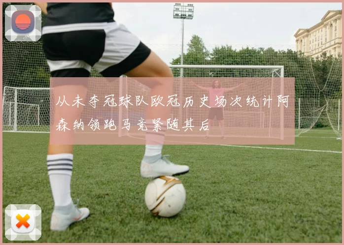 从未夺冠球队欧冠历史场次统计阿森纳领跑马竞紧随其后