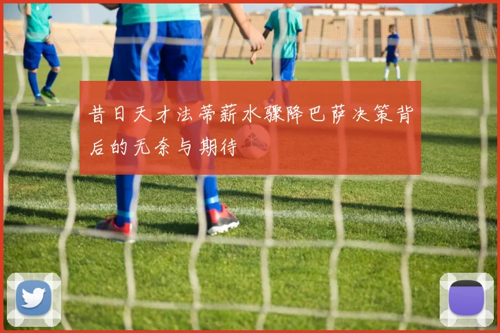 昔日天才法蒂薪水骤降巴萨决策背后的无奈与期待