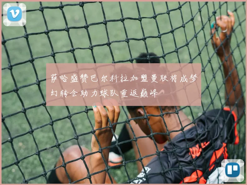 萨哈盛赞巴尔科拉加盟曼联将成梦幻转会助力球队重返巅峰