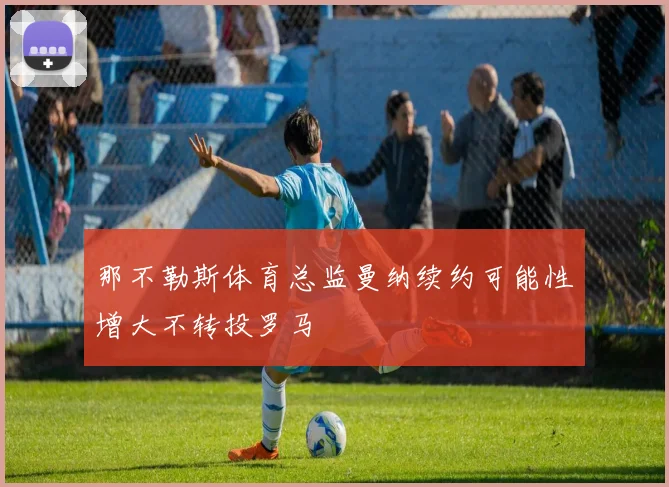 那不勒斯体育总监曼纳续约可能性增大不转投罗马