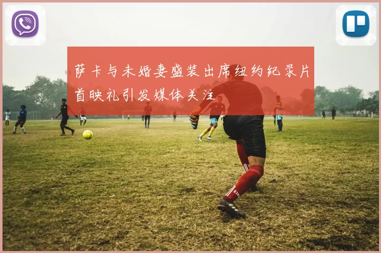萨卡与未婚妻盛装出席纽约纪录片首映礼引发媒体关注