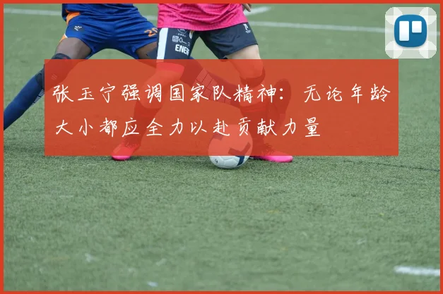 张玉宁强调国家队精神：无论年龄大小都应全力以赴贡献力量