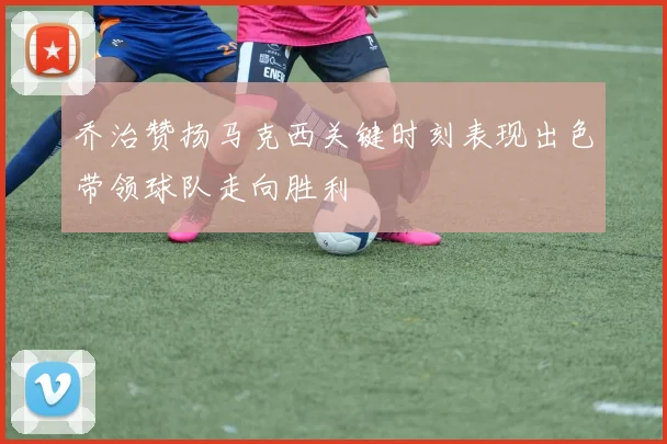 乔治赞扬马克西关键时刻表现出色带领球队走向胜利