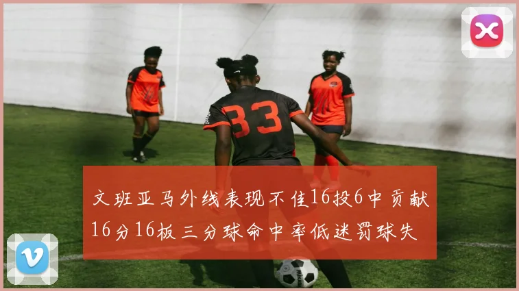 文班亚马外线表现不佳16投6中贡献16分16板三分球命中率低迷罚球失准影响球队表现