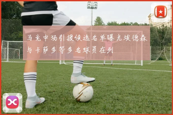 马竞中场引援候选名单曝光埃德森与卡萨多等多名球员在列