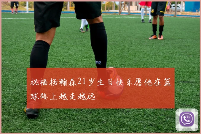 祝福杨瀚森21岁生日快乐愿他在篮球路上越走越远