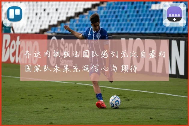齐达内执教法国队感到无比自豪对国家队未来充满信心与期待