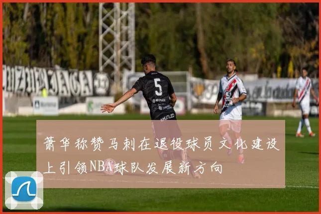 萧华称赞马刺在退役球员文化建设上引领NBA球队发展新方向