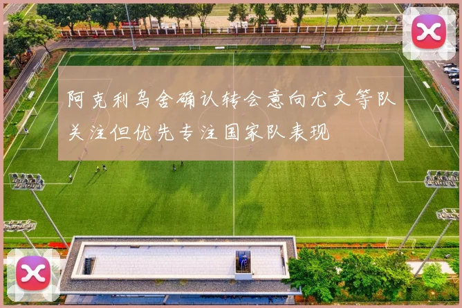 阿克利乌舍确认转会意向尤文等队关注但优先专注国家队表现