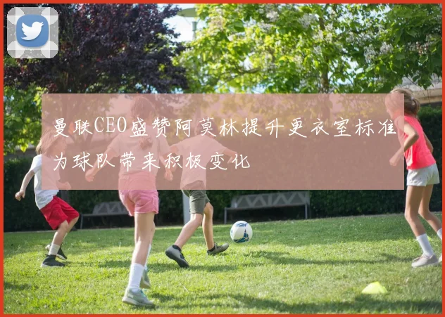 曼联CEO盛赞阿莫林提升更衣室标准为球队带来积极变化
