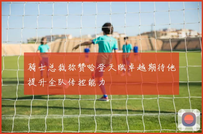 骑士总裁称赞哈登天赋卓越期待他提升全队传控能力