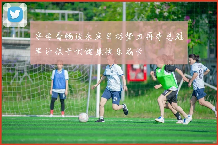 字母哥畅谈未来目标努力再夺总冠军让孩子们健康快乐成长