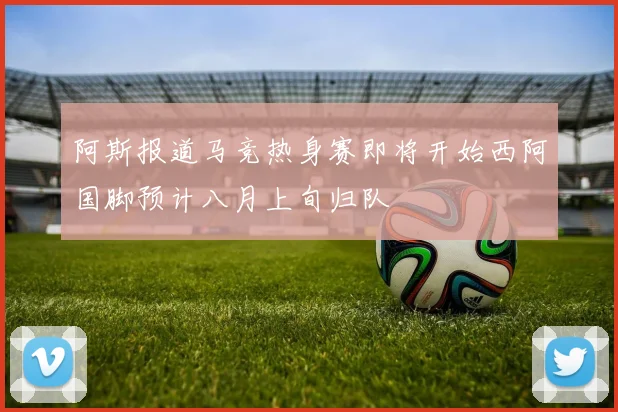 阿斯报道马竞热身赛即将开始西阿国脚预计八月上旬归队
