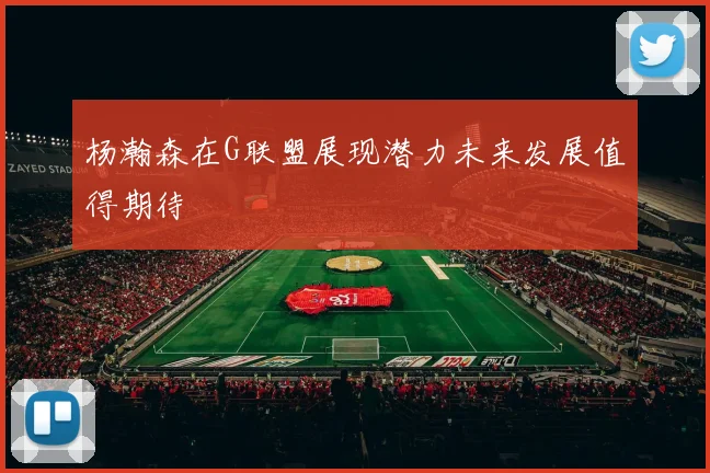 杨瀚森在G联盟展现潜力未来发展值得期待