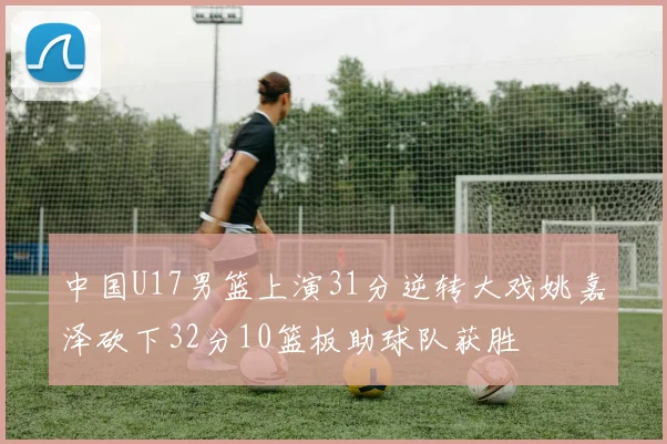 中国U17男篮上演31分逆转大戏姚嘉泽砍下32分10篮板助球队获胜