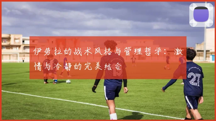 伊劳拉的战术风格与管理哲学：激情与冷静的完美结合