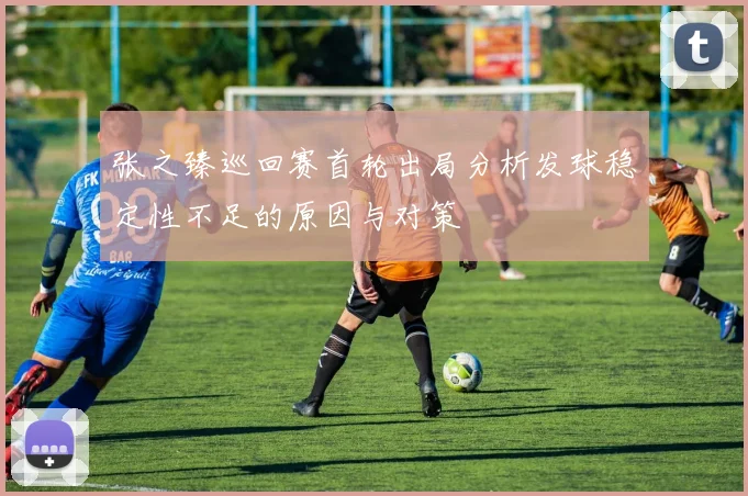 张之臻巡回赛首轮出局分析发球稳定性不足的原因与对策